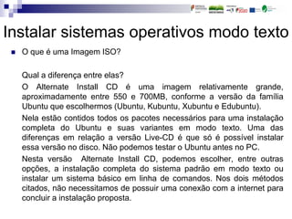 Instalar sistemas operativos modo texto
 O que é uma Imagem ISO?
Qual a diferença entre elas?
O Alternate Install CD é uma imagem relativamente grande,
aproximadamente entre 550 e 700MB, conforme a versão da família
Ubuntu que escolhermos (Ubuntu, Kubuntu, Xubuntu e Edubuntu).
Nela estão contidos todos os pacotes necessários para uma instalação
completa do Ubuntu e suas variantes em modo texto. Uma das
diferenças em relação a versão Live-CD é que só é possível instalar
essa versão no disco. Não podemos testar o Ubuntu antes no PC.
Nesta versão Alternate Install CD, podemos escolher, entre outras
opções, a instalação completa do sistema padrão em modo texto ou
instalar um sistema básico em linha de comandos. Nos dois métodos
citados, não necessitamos de possuir uma conexão com a internet para
concluir a instalação proposta.
 