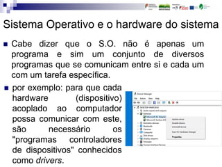  Cabe dizer que o S.O. não é apenas um
programa e sim um conjunto de diversos
programas que se comunicam entre si e cada um
com um tarefa específica.
Sistema Operativo e o hardware do sistema
 por exemplo: para que cada
hardware (dispositivo)
acoplado ao computador
possa comunicar com este,
são necessário os
"programas controladores
de dispositivos" conhecidos
como drivers.
 