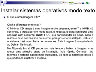 Instalar sistemas operativos modo texto
 O que é uma Imagem ISO?
Qual a diferença entre elas?
O Minimal CD Image é uma imagem muito pequena, entre 7 a 10MB, só
contendo, o instalador em modo texto, o necessário para configurar uma
conexão com a internet (COM FIOS) e o particionador do disco. Todo o
restante deve ser baixado da Internet para posterior instalação, inclusive
o sistema básico em linha de comandos. Esta imagem é o equivalente
ao Debian NetInstall.
No Alternate Install CD perdemos mais tempo a baixar a imagem, mas
temos uma primeira etapa de instalação mais rápida. Contudo, não
teremos o sistema básico mais atualizado. Só após a instalação deste é
que podemos atualizar o mesmo.
 
