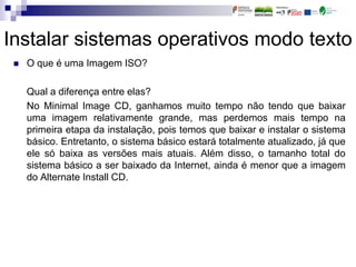 Instalar sistemas operativos modo texto
 O que é uma Imagem ISO?
Qual a diferença entre elas?
No Minimal Image CD, ganhamos muito tempo não tendo que baixar
uma imagem relativamente grande, mas perdemos mais tempo na
primeira etapa da instalação, pois temos que baixar e instalar o sistema
básico. Entretanto, o sistema básico estará totalmente atualizado, já que
ele só baixa as versões mais atuais. Além disso, o tamanho total do
sistema básico a ser baixado da Internet, ainda é menor que a imagem
do Alternate Install CD.
 