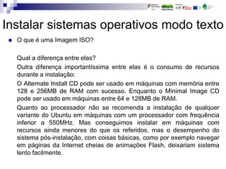 Instalar sistemas operativos modo texto
 O que é uma Imagem ISO?
Qual a diferença entre elas?
Outra diferença importantíssima entre elas é o consumo de recursos
durante a instalação:
O Alternate Install CD pode ser usado em máquinas com memória entre
128 e 256MB de RAM com sucesso. Enquanto o Minimal Image CD
pode ser usado em máquinas entre 64 e 128MB de RAM.
Quanto ao processador não se recomenda a instalação de qualquer
variante do Ubuntu em máquinas com um processador com frequência
inferior a 550MHz. Mas conseguimos instalar em máquinas com
recursos ainda menores do que os referidos, mas o desempenho do
sistema pós-instalação, com coisas básicas, como por exemplo navegar
em páginas da Internet cheias de animações Flash, deixariam sistema
lento facilmente.
 