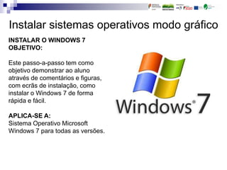 Instalar sistemas operativos modo gráfico
INSTALAR O WINDOWS 7
OBJETIVO:
Este passo-a-passo tem como
objetivo demonstrar ao aluno
através de comentários e figuras,
com ecrãs de instalação, como
instalar o Windows 7 de forma
rápida e fácil.
APLICA-SE A:
Sistema Operativo Microsoft
Windows 7 para todas as versões.
 