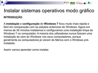 Instalar sistemas operativos modo gráfico
INTRODUÇÃO
A instalação e configuração do Windows 7 ficou muito mais rápida e
fácil em comparação com as edições anteriores do Windows. Agora em
menos de 30 minutos instalamos e configuramos uma instalação limpa do
Windows 7 no computador. A maioria dos utilizadores nunca fizeram uma
instalação do zero do Windows nos seus computadores, porque
geralmente os computadores já vieram de fábrica com o Windows pré-
instalado.
Assim vamos aprender como instalar.
 