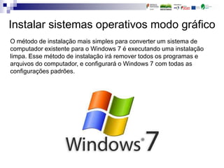 Instalar sistemas operativos modo gráfico
O método de instalação mais simples para converter um sistema de
computador existente para o Windows 7 é executando uma instalação
limpa. Esse método de instalação irá remover todos os programas e
arquivos do computador, e configurará o Windows 7 com todas as
configurações padrões.
 