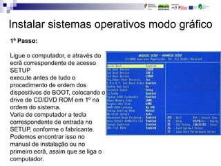 Instalar sistemas operativos modo gráfico
1º Passo:
Ligue o computador, e através do
ecrã correspondente de acesso
SETUP
execute antes de tudo o
procedimento de ordem dos
dispositivos de BOOT, colocando o
drive de CD/DVD ROM em 1º na
ordem do sistema.
Varia de computador a tecla
correspondente de entrada no
SETUP, conforme o fabricante.
Podemos encontrar isso no
manual de instalação ou no
primeiro ecrã, assim que se liga o
computador.
 