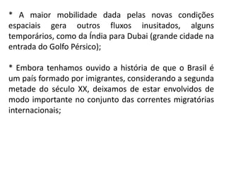 * A maior mobilidade dada pelas novas condições
espaciais gera outros fluxos inusitados, alguns
temporários, como da Índia para Dubai (grande cidade na
entrada do Golfo Pérsico);

* Embora tenhamos ouvido a história de que o Brasil é
um país formado por imigrantes, considerando a segunda
metade do século XX, deixamos de estar envolvidos de
modo importante no conjunto das correntes migratórias
internacionais;
 