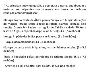 * As principais movimentações de sul para o norte, que drenam a
maioria dos imigrantes (normalmente em busca de melhores
condições econômicas) são:

-Refugiados do Norte da África para a França, em função das ações
do Magreb (grupo ligado à rede terrorista islâmica liderada pelo
saudita Osama bin Laden, na região de Cabília - cidade 70 km a
leste de Argel, a capital da Argélia, na África); (3 a 5,5 milhões)
-Antigo império das Índias para a Inglaterra; (1 a 3 milhões)
-Turquia para Alemanha; (3 a 5,5 milhões)
-Europa do Leste envia imigrantes, mas também os recebe; (1 a 5,5
milhões)
-Índia e Paquistão países petroleiros do Oriente Médio; (5,5 a 7,5
milhões)
- América do Sul e Central para os EUA. (5,5 a 10,3 milhões)
 