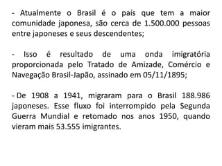 - Atualmente o Brasil é o país que tem a maior
comunidade japonesa, são cerca de 1.500.000 pessoas
entre japoneses e seus descendentes;

- Isso é resultado de uma onda imigratória
proporcionada pelo Tratado de Amizade, Comércio e
Navegação Brasil-Japão, assinado em 05/11/1895;

- De 1908 a 1941, migraram para o Brasil 188.986
japoneses. Esse fluxo foi interrompido pela Segunda
Guerra Mundial e retomado nos anos 1950, quando
vieram mais 53.555 imigrantes.
 