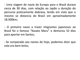 - Uma viagem de navio da Europa para o Brasil durava
cerca de 30 dias, com relação ao Japão a duração do
percurso praticamente dobrava, tendo em vista que o
mesmo se distancia do Brasil em aproximadamente
18.500km;

- O primeiro navio a trazer imigrantes japoneses ao
Brasil foi o famoso “Kasato Maru” e demorou 52 dias
para aportar em Santos;

- Se comparado aos navios de hoje, podemos dizer que
este era bem lento;
 