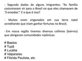 - Segundo dados de alguns imigrantes: “As família
costumavam vir para o Brasil no que eles chamavam de
‘3 enxadas’.” E o que é isso?

- Muitos eram enganados em sua terra natal
acreditando que iriam ganhar fortunas no Brasil;

- Em nossa região tivemos diversas colônias (bairros)
que abrigaram comunidades nipônicas:

# Bastos
# Tupã
# Lucélia
# Valparaíso
# Flórida Paulista, etc
 