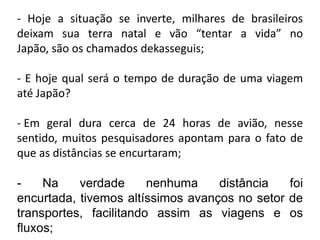 - Hoje a situação se inverte, milhares de brasileiros
deixam sua terra natal e vão “tentar a vida” no
Japão, são os chamados dekasseguis;

- E hoje qual será o tempo de duração de uma viagem
até Japão?

- Em geral dura cerca de 24 horas de avião, nesse
sentido, muitos pesquisadores apontam para o fato de
que as distâncias se encurtaram;

-    Na    verdade      nenhuma    distância   foi
encurtada, tivemos altíssimos avanços no setor de
transportes, facilitando assim as viagens e os
fluxos;
 
