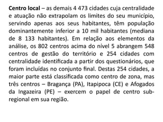 Centro local – as demais 4 473 cidades cuja centralidade
e atuação não extrapolam os limites do seu município,
servindo apenas aos seus habitantes, têm população
dominantemente inferior a 10 mil habitantes (mediana
de 8 133 habitantes). Em relação aos elementos da
análise, os 802 centros acima do nível 5 abrangem 548
centros de gestão do território e 254 cidades com
centralidade identiﬁcada a partir dos questionários, que
foram incluídas no conjunto ﬁnal. Destas 254 cidades, a
maior parte está classiﬁcada como centro de zona, mas
três centros – Bragança (PA), Itapipoca (CE) e Afogados
da Ingazeira (PE) – exercem o papel de centro sub-
regional em sua região.
 