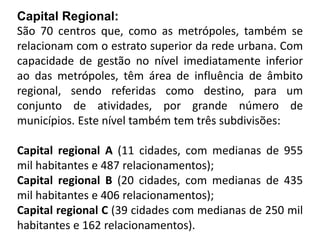 Capital Regional:
São 70 centros que, como as metrópoles, também se
relacionam com o estrato superior da rede urbana. Com
capacidade de gestão no nível imediatamente inferior
ao das metrópoles, têm área de influência de âmbito
regional, sendo referidas como destino, para um
conjunto de atividades, por grande número de
municípios. Este nível também tem três subdivisões:

Capital regional A (11 cidades, com medianas de 955
mil habitantes e 487 relacionamentos);
Capital regional B (20 cidades, com medianas de 435
mil habitantes e 406 relacionamentos);
Capital regional C (39 cidades com medianas de 250 mil
habitantes e 162 relacionamentos).
 