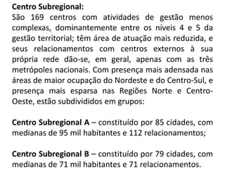 Centro Subregional:
São 169 centros com atividades de gestão menos
complexas, dominantemente entre os níveis 4 e 5 da
gestão territorial; têm área de atuação mais reduzida, e
seus relacionamentos com centros externos à sua
própria rede dão-se, em geral, apenas com as três
metrópoles nacionais. Com presença mais adensada nas
áreas de maior ocupação do Nordeste e do Centro-Sul, e
presença mais esparsa nas Regiões Norte e Centro-
Oeste, estão subdivididos em grupos:

Centro Subregional A – constituído por 85 cidades, com
medianas de 95 mil habitantes e 112 relacionamentos;

Centro Subregional B – constituído por 79 cidades, com
medianas de 71 mil habitantes e 71 relacionamentos.
 