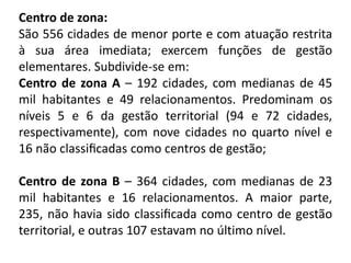 Centro de zona:
São 556 cidades de menor porte e com atuação restrita
à sua área imediata; exercem funções de gestão
elementares. Subdivide-se em:
Centro de zona A – 192 cidades, com medianas de 45
mil habitantes e 49 relacionamentos. Predominam os
níveis 5 e 6 da gestão territorial (94 e 72 cidades,
respectivamente), com nove cidades no quarto nível e
16 não classiﬁcadas como centros de gestão;

Centro de zona B – 364 cidades, com medianas de 23
mil habitantes e 16 relacionamentos. A maior parte,
235, não havia sido classiﬁcada como centro de gestão
territorial, e outras 107 estavam no último nível.
 