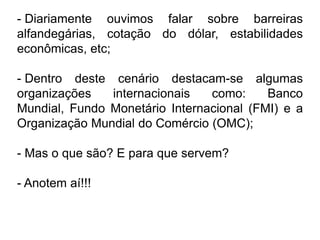 - Diariamente ouvimos falar sobre barreiras
alfandegárias, cotação do dólar, estabilidades
econômicas, etc;

- Dentro deste cenário destacam-se algumas
organizações   internacionais   como:     Banco
Mundial, Fundo Monetário Internacional (FMI) e a
Organização Mundial do Comércio (OMC);

- Mas o que são? E para que servem?

- Anotem aí!!!
 