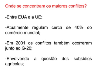 Onde se concentram os maiores conflitos?

-Entre EUA e a UE;

-Atualmente regulam cerca de 40% do
comércio mundial;

-Em 2001 os conflitos também ocorreram
junto ao G-20;

-Envolvendo   a   questão   dos   subsídios
agrícolas;
 