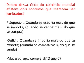 Dentro dessa ótica do comércio mundial
existem dois conceitos que merecem ser
lembrados!

* Superávit: Quando se exporta mais do que
se importa; (quando se vende mais, do que
se compra)

•Déficit: Quando se importa mais do que se
exporta; (quando se compra mais, do que se
vende)

•Mas e balança comercial? O que é?
 