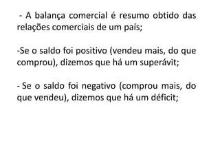 - A balança comercial é resumo obtido das
relações comerciais de um país;

-Se o saldo foi positivo (vendeu mais, do que
comprou), dizemos que há um superávit;

- Se o saldo foi negativo (comprou mais, do
que vendeu), dizemos que há um déficit;
 