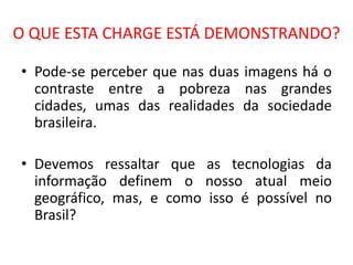 O QUE ESTA CHARGE ESTÁ DEMONSTRANDO?

• Pode-se perceber que nas duas imagens há o
  contraste entre a pobreza nas grandes
  cidades, umas das realidades da sociedade
  brasileira.

• Devemos ressaltar que as tecnologias da
  informação definem o nosso atual meio
  geográfico, mas, e como isso é possível no
  Brasil?
 
