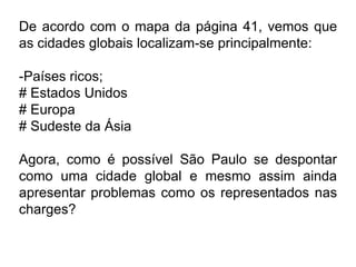 De acordo com o mapa da página 41, vemos que
as cidades globais localizam-se principalmente:

-Países ricos;
# Estados Unidos
# Europa
# Sudeste da Ásia

Agora, como é possível São Paulo se despontar
como uma cidade global e mesmo assim ainda
apresentar problemas como os representados nas
charges?
 