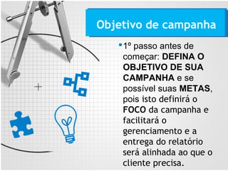 1º passo antes de
começar: DEFINA O
OBJETIVO DE SUA
CAMPANHA e se
possível suas METAS,
pois isto definirá o
FOCO da campanha e
facilitará o
gerenciamento e a
entrega do relatório
será alinhada ao que o
cliente precisa.
Objetivo de campanha
 