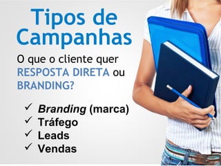 Tipos de
Campanhas
O que o cliente quer
RESPOSTA DIRETA ou
BRANDING?
 Branding (marca)
 Tráfego
 Leads
 Vendas
 
