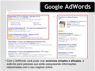 Google AdWords
 Com o AdWords você pode criar anúncios simples e eficazes, e
exibi-los para pessoas que estão pesquisando informações
relacionadas com o seu negócio online.
 