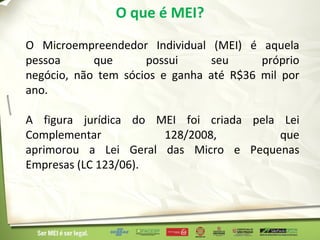 O que é MEI?
O Microempreendedor Individual (MEI) é aquela
pessoa      que      possui     seu      próprio
negócio, não tem sócios e ganha até R$36 mil por
ano.

A figura jurídica do MEI foi criada pela Lei
Complementar          128/2008,          que
aprimorou a Lei Geral das Micro e Pequenas
Empresas (LC 123/06).
 