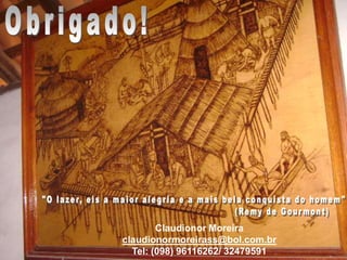 Obrigado!"O lazer, eis a maior alegria e a mais bela conquista do homem"                                                    (Remy de Gourmont)Claudionor Moreiraclaudionormoreirass@bol.com.brTel: (098) 96116262/ 32479591