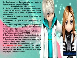 SITUAÇÃO DE APRENDIZAGEM
III. Explorando a Compreensão do texto e
desenvolvendo sua significação.
Segunda leitura – Direcionada:
1. Após a leitura do primeiro parágrafo,
questionar se o aluno se reconhece na figura
de um garoto de 17 anos. De que época seria
esse jovem?
2.. Levantar a questão: com quem eles se
reconhecem mais?
3. Explorar o que é ser “romântico” e
“realista”.
4. A partir do segundo parágrafo já se percebe
facilmente suas (do garoto) características
físicas e psicológicas.
5. Apresentar uma música “Garoto”, Leone.
http://letras.mus.br/leoni/1141948/
6. Explorar a descrição de Marcela. Levantar a
contradição presente em sua descrição.
7. Questionar se eles conseguem observar a
ironia do discurso do autor.
•Aplicar questões de múltipla escolha;
9. Produção de texto: Produzir um texto
narrativo (reflexivo ou descritivo) no qual o
aluno deve aproximar a situação para uma
linguagem contemporânea.
 