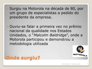 Onde surgiu?Surgiu na Motorola na década de 80, por um grupo de especialistas a pedido do presidente da empresa.Ouviu-se falar a primeira vez no prêmio nacional da qualidade nos Estados Unidados, o “Malcolm Baldridge”, onde a Motorola participou e demonstrou a metodologia utilizada4Seis Sigmas - Felipe Goulart