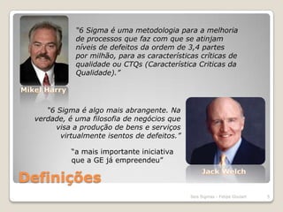 Definições“6 Sigma é uma metodologia para a melhoria de processos que faz com que se atinjam níveis de defeitos da ordem de 3,4 partes por milhão, para as características críticas de qualidade ou CTQs (Característica Criticas da Qualidade).”Mikel Harry“6 Sigma é algo mais abrangente. Na verdade, é uma filosofia de negócios que visa a produção de bens e serviços virtualmente isentos de defeitos.”“a mais importante iniciativa que a GE já empreendeu”Jack Welch5Seis Sigmas - Felipe Goulart