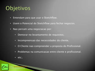 • Entendam para que usar o Sketchflow.

• Usem o Potencial do Sketchflow para fechar negocios.

• Nao percam uma negociacao por:

       • Demorar no levantamento de requisitos.

       • Incompreensao das necessidades do cliente.

       • O Cliente nao compreender a proposta do Profissional.

       • Problemas na comunicacao entre cliente e profissional.

       • etc;.


msn: diogotj@hotmail.com
Twitter: @codigocentral
 