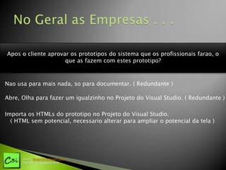 Apos o cliente aprovar os prototipos do sistema que os profissionais farao, o
                     que as fazem com estes prototipo?



Nao usa para mais nada, so para documentar. ( Redundante )

Abre, Olha para fazer um igualzinho no Projeto do Visual Studio. ( Redundante )

Importa os HTMLs do prototipo no Projeto do Visual Studio.
  ( HTML sem potencial, necessario alterar para ampliar o potencial da tela )




      msn: diogotj@hotmail.com
      Twitter: @codigocentral
 