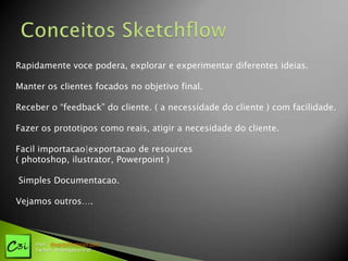Rapidamente voce podera, explorar e experimentar diferentes ideias.

Manter os clientes focados no objetivo final.

Receber o “feedback” do cliente. ( a necessidade do cliente ) com facilidade.

Fazer os prototipos como reais, atigir a necesidade do cliente.

Facil importacao|exportacao de resources
( photoshop, ilustrator, Powerpoint )

Simples Documentacao.

Vejamos outros….



    msn: diogotj@hotmail.com
    Twitter: @codigocentral
 