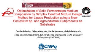 Optimization of Solid Fermentation Medium
Composition by Simplex Centroid Mixture Design
Method for Lipase Production using a New
Penicillium sp. and Agroindustrial Subproducts as
Substrates
Camilo Teixeira, Débora Moreira, Paula Speranza, Gabriela Macedo
Food Science Department, School of Food Engineering (FEA), University
of Campinas (UNICAMP)

 