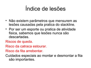 Índice de lesões

• Não existem parâmetros que mensurem as
  lesões causadas pela pratica do slackline.
• Por ser um esporte ou pratica de atividade
  fisica, sabemos que lesões nunca são
  descartadas.
Riscos de queda.
Risco da catraca estourar.
Risco da fita arrebentar.
Cuidados especiais ao montar e desmontar a fita
  são importantes.
 