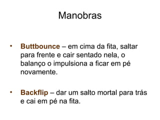 Manobras


•   Buttbounce – em cima da fita, saltar
    para frente e cair sentado nela, o
    balanço o impulsiona a ficar em pé
    novamente.

•   Backflip – dar um salto mortal para trás
    e cai em pé na fita.
 