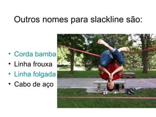 Outros nomes para slackline são:


•   Corda bamba
•   Linha frouxa
•   Linha folgada
•   Cabo de aço
 
