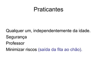 Praticantes


Qualquer um, independentemente da idade.
Segurança
Professor
Minimizar riscos (saída da fita ao chão).
 