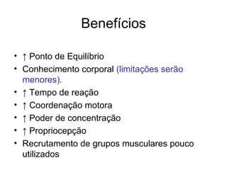 Benefícios

• ↑ Ponto de Equilíbrio
• Conhecimento corporal (limitações serão
  menores).
• ↑ Tempo de reação
• ↑ Coordenação motora
• ↑ Poder de concentração
• ↑ Propriocepção
• Recrutamento de grupos musculares pouco
  utilizados
 