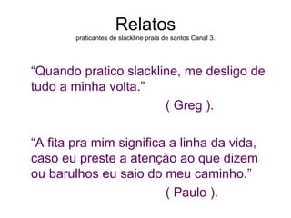 Relatos
        praticantes de slackline praia de santos Canal 3.




“Quando pratico slackline, me desligo de
tudo a minha volta.”
                       ( Greg ).

“A fita pra mim significa a linha da vida,
caso eu preste a atenção ao que dizem
ou barulhos eu saio do meu caminho.”
                         ( Paulo ).
 