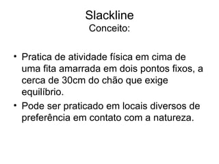 Slackline
                 Conceito:

• Pratica de atividade física em cima de
  uma fita amarrada em dois pontos fixos, a
  cerca de 30cm do chão que exige
  equilíbrio.
• Pode ser praticado em locais diversos de
  preferência em contato com a natureza.
 