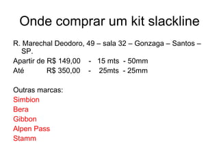 Onde comprar um kit slackline
R. Marechal Deodoro, 49 – sala 32 – Gonzaga – Santos –
  SP.
Apartir de R$ 149,00 - 15 mts - 50mm
Até        R$ 350,00 - 25mts - 25mm

Outras marcas:
Simbion
Bera
Gibbon
Alpen Pass
Stamm
 