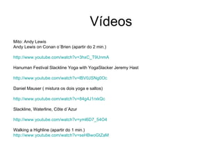 Vídeos
Mito: Andy Lewis
Andy Lewis on Conan o´Brien (apartir do 2 min.)

http://www.youtube.com/watch?v=3hxC_T9UnmA

Hanuman Festival Slackline Yoga with YogaSlacker Jeremy Hast

http://www.youtube.com/watch?v=lBV0JSNg0Oc

Daniel Mauser ( mistura os dois yoga e saltos)

http://www.youtube.com/watch?v=84g4J1rxkQc

Slackline, Waterline, Côte d´Azur

http://www.youtube.com/watch?v=yml6D7_54O4

Walking a Highline (apartir do 1 min.)
http://www.youtube.com/watch?v=seHBwoGtZaM
 
