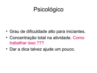 Psicológico


• Grau de dificuldade alto para iniciantes.
• Concentração total na atividade. Como
  trabalhar isso ???
• Dar a dica talvez ajude um pouco.
 