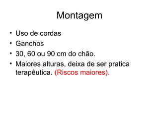 Montagem
•   Uso de cordas
•   Ganchos
•   30, 60 ou 90 cm do chão.
•   Maiores alturas, deixa de ser pratica
    terapêutica. (Riscos maiores).
 