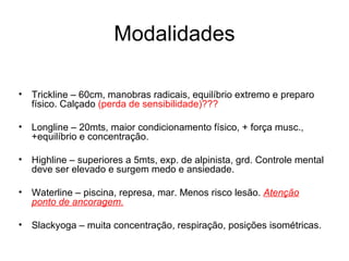 Modalidades

•   Trickline – 60cm, manobras radicais, equilíbrio extremo e preparo
    físico. Calçado (perda de sensibilidade)???

•   Longline – 20mts, maior condicionamento físico, + força musc.,
    +equilíbrio e concentração.

•   Highline – superiores a 5mts, exp. de alpinista, grd. Controle mental
    deve ser elevado e surgem medo e ansiedade.

•   Waterline – piscina, represa, mar. Menos risco lesão. Atenção
    ponto de ancoragem.

•   Slackyoga – muita concentração, respiração, posições isométricas.
 