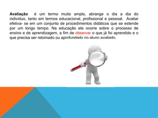 Avaliação  é um termo muito amplo, abrange o dia a dia do individuo, tanto em termos educacional, profissional e pessoal.  Avaliar efetiva- se em um conjunto de procedimentos didáticos que se estende por um longo tempo. Na educação ela ocorre sobre o processo de ensino e de aprendizagem, a fim de observar o que já foi aprendido e o que precisa ser retomado ou aprofundado no aluno avaliado. 